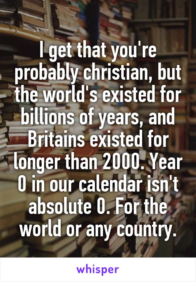 I get that you're probably christian, but the world's existed for billions of years, and Britains existed for longer than 2000. Year 0 in our calendar isn't absolute 0. For the world or any country.