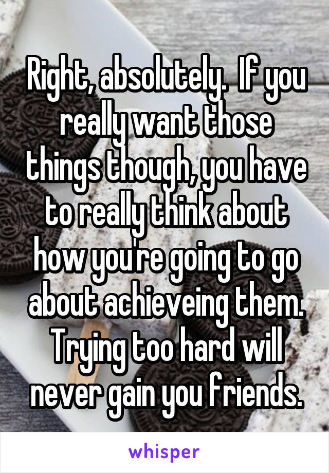 Right, absolutely.  If you really want those things though, you have to really think about how you're going to go about achieveing them. Trying too hard will never gain you friends.