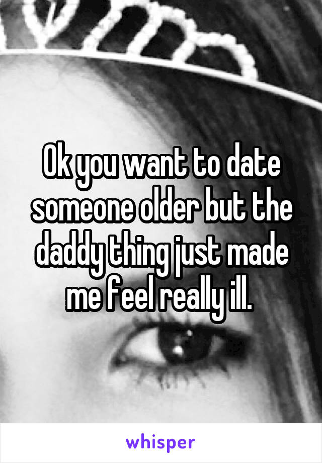 Ok you want to date someone older but the daddy thing just made me feel really ill. 