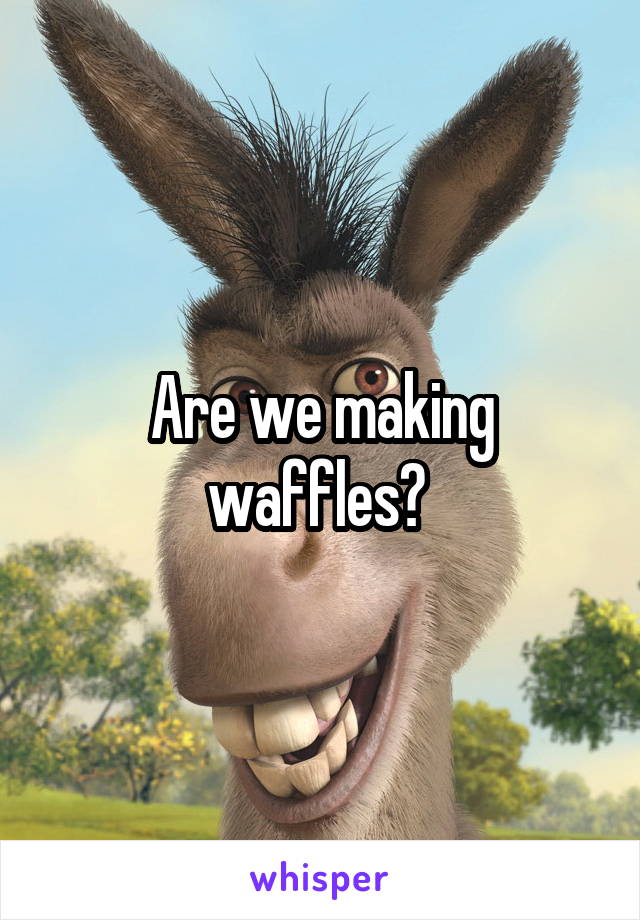 Are we making waffles? 