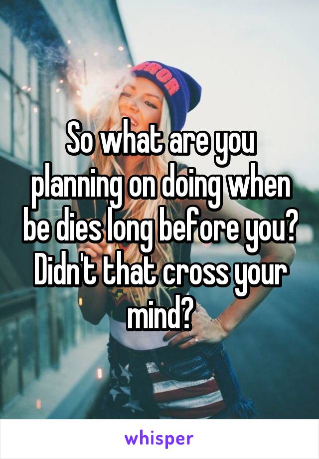 So what are you planning on doing when be dies long before you?
Didn't that cross your mind?