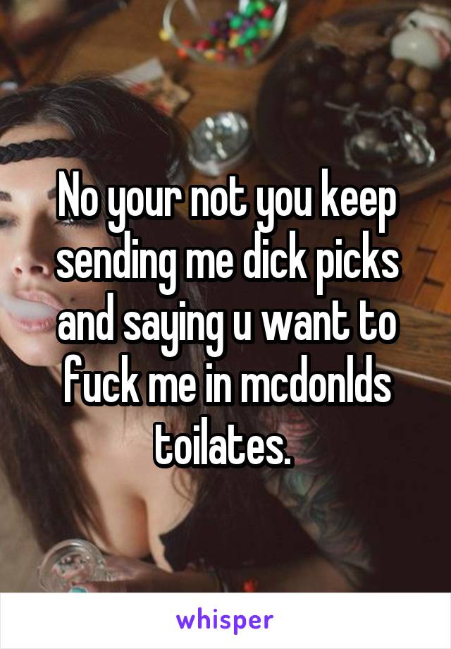 No your not you keep sending me dick picks and saying u want to fuck me in mcdonlds toilates. 