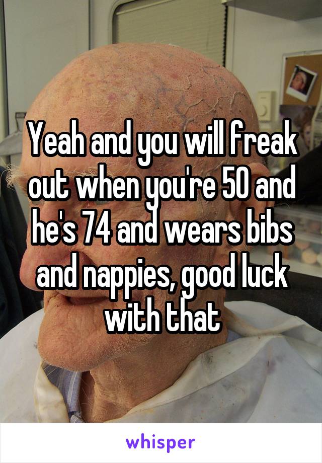 Yeah and you will freak out when you're 50 and he's 74 and wears bibs and nappies, good luck with that