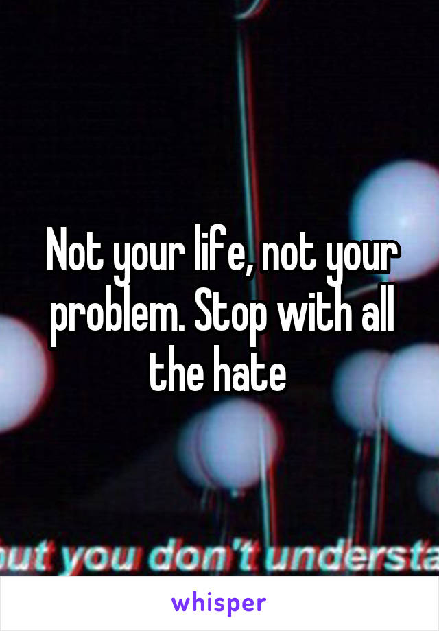 Not your life, not your problem. Stop with all the hate 