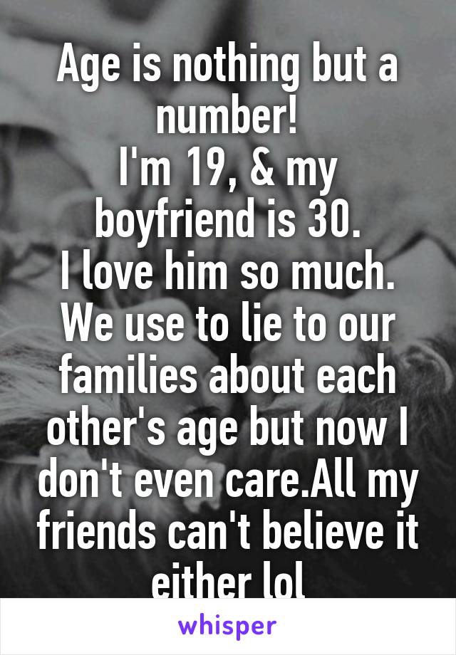 Age is nothing but a number!
I'm 19, & my boyfriend is 30.
I love him so much. We use to lie to our families about each other's age but now I don't even care.All my friends can't believe it either lol