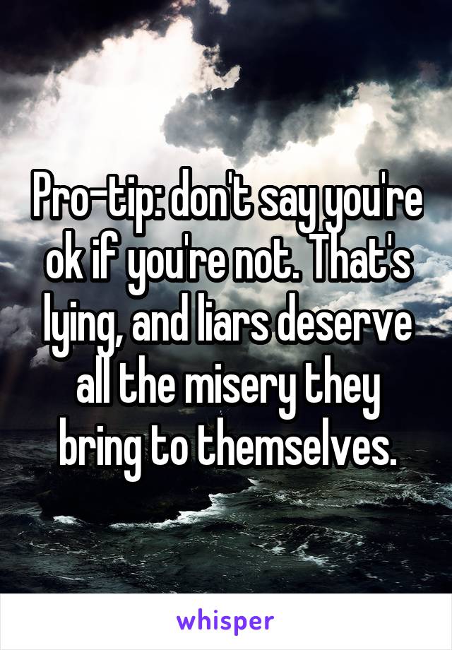 Pro-tip: don't say you're ok if you're not. That's lying, and liars deserve all the misery they bring to themselves.