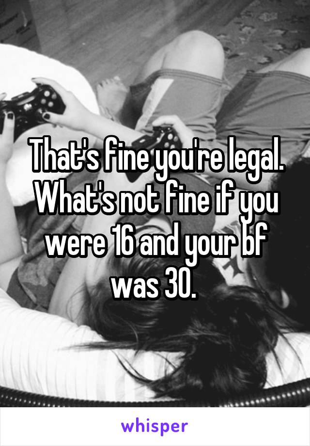 That's fine you're legal. What's not fine if you were 16 and your bf was 30. 