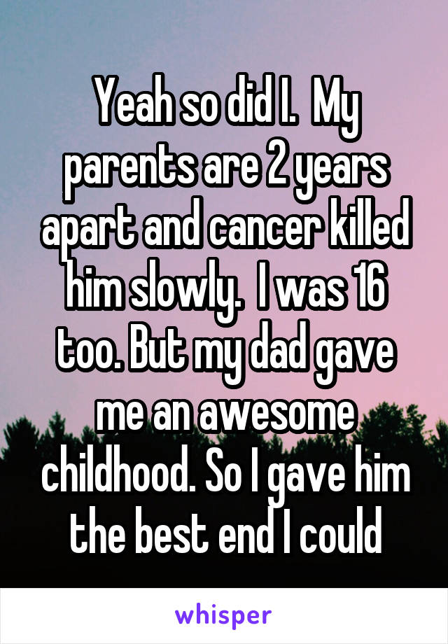 Yeah so did I.  My parents are 2 years apart and cancer killed him slowly.  I was 16 too. But my dad gave me an awesome childhood. So I gave him the best end I could