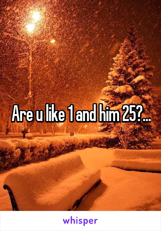 Are u like 1 and him 25?...