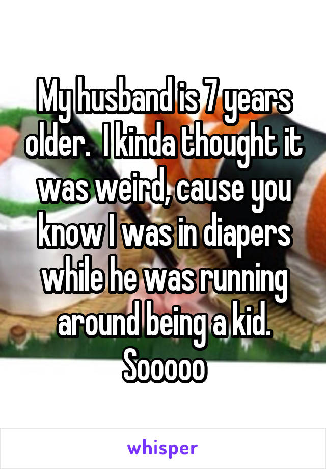 My husband is 7 years older.  I kinda thought it was weird, cause you know I was in diapers while he was running around being a kid. Sooooo