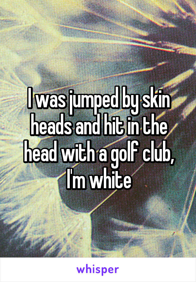 I was jumped by skin heads and hit in the head with a golf club, I'm white
