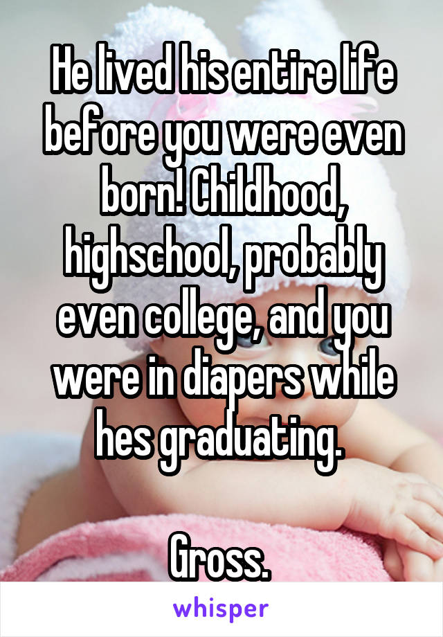 He lived his entire life before you were even born! Childhood, highschool, probably even college, and you were in diapers while hes graduating. 

Gross. 