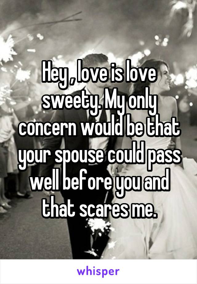 Hey , love is love sweety. My only concern would be that your spouse could pass well before you and that scares me.