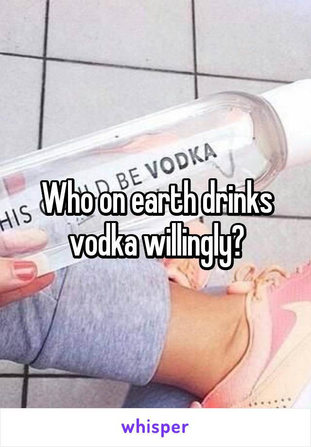 Who on earth drinks vodka willingly?