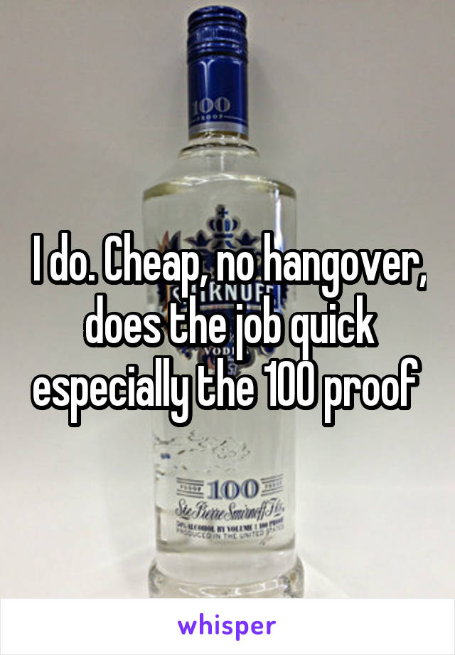 I do. Cheap, no hangover, does the job quick especially the 100 proof 