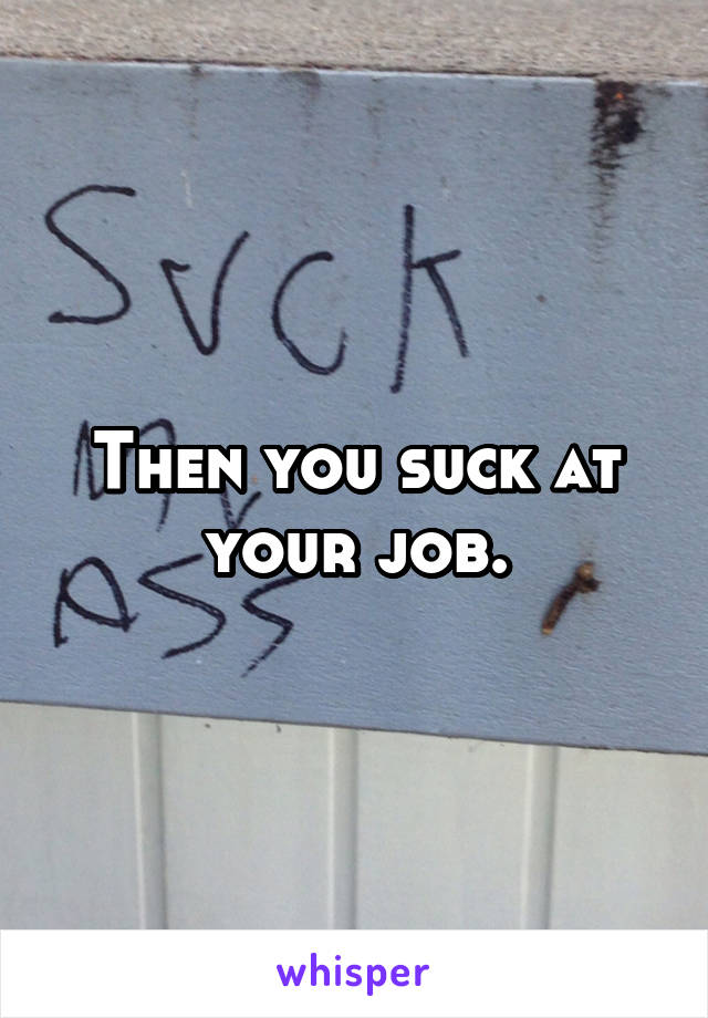 Then you suck at your job.