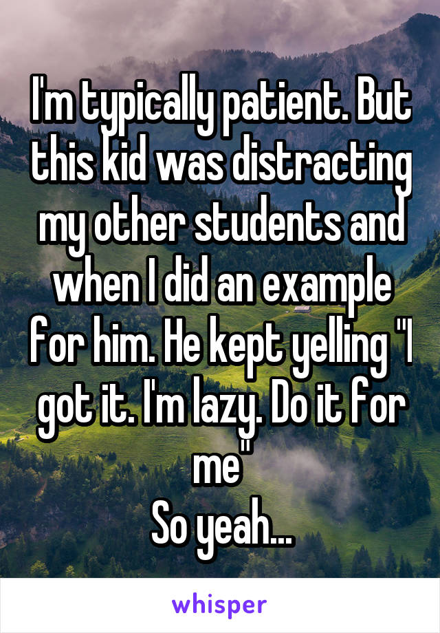 I'm typically patient. But this kid was distracting my other students and when I did an example for him. He kept yelling "I got it. I'm lazy. Do it for me"
So yeah...