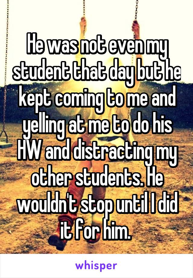 He was not even my student that day but he kept coming to me and yelling at me to do his HW and distracting my other students. He wouldn't stop until I did it for him. 