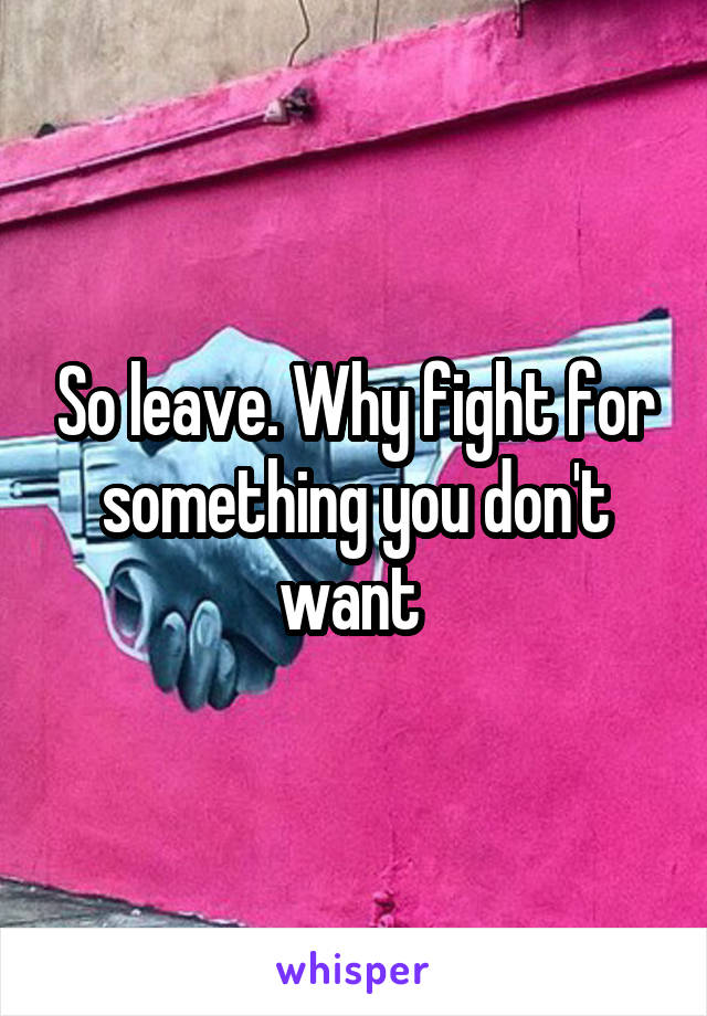 So leave. Why fight for something you don't want 