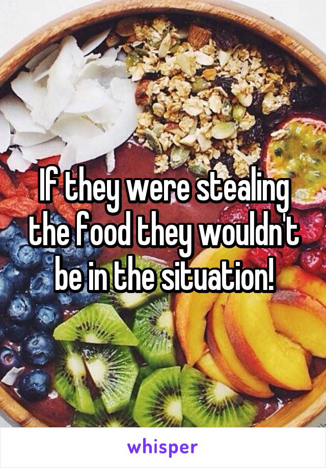 If they were stealing the food they wouldn't be in the situation!