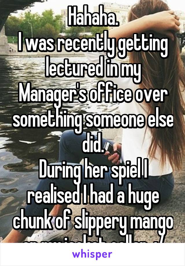 Hahaha.
I was recently getting lectured in my Manager's office over something someone else did.
During her spiel I realised I had a huge chunk of slippery mango on my jacket collar. :/