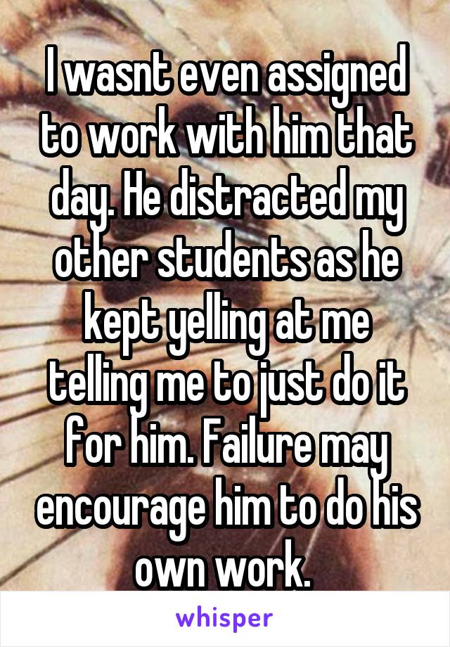 I wasnt even assigned to work with him that day. He distracted my other students as he kept yelling at me telling me to just do it for him. Failure may encourage him to do his own work. 