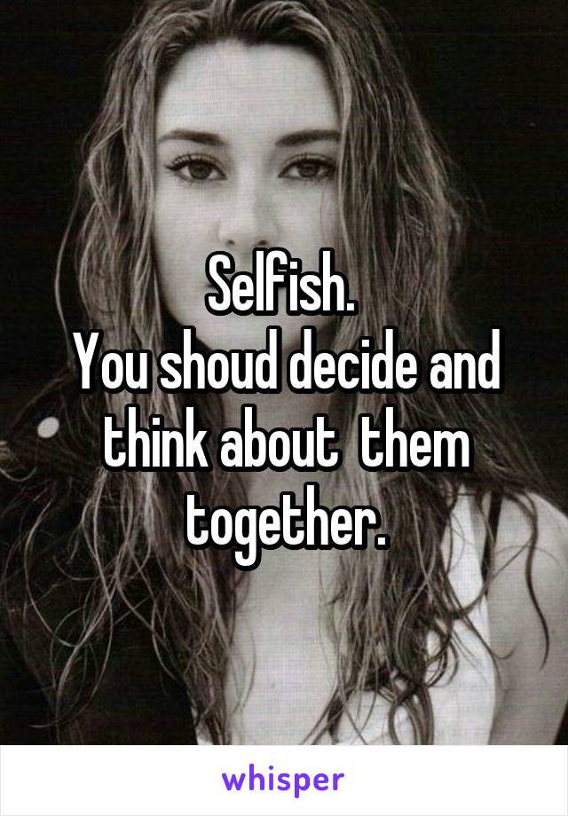 Selfish. 
You shoud decide and think about  them together.