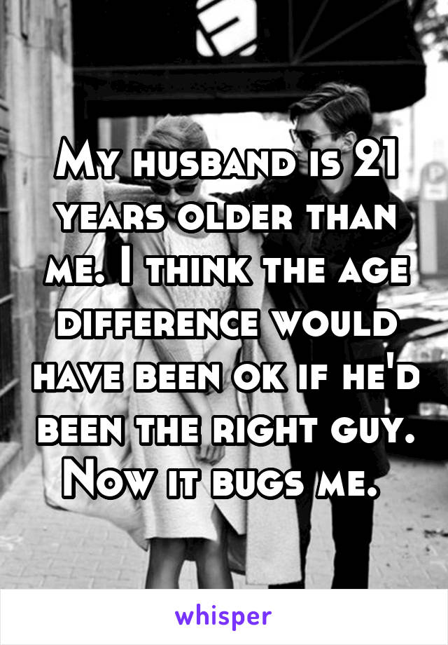 My husband is 21 years older than me. I think the age difference would have been ok if he'd been the right guy. Now it bugs me. 