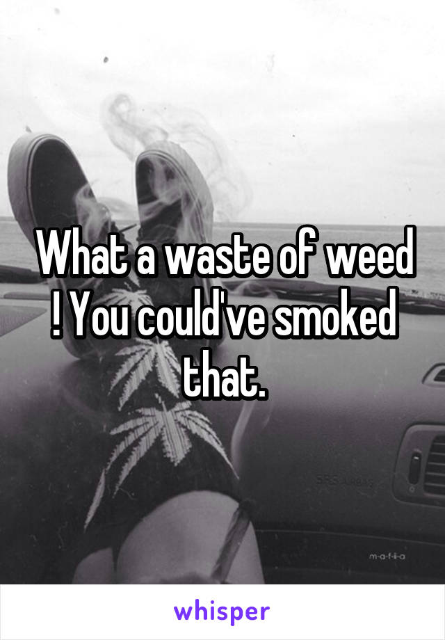 What a waste of weed ! You could've smoked that.