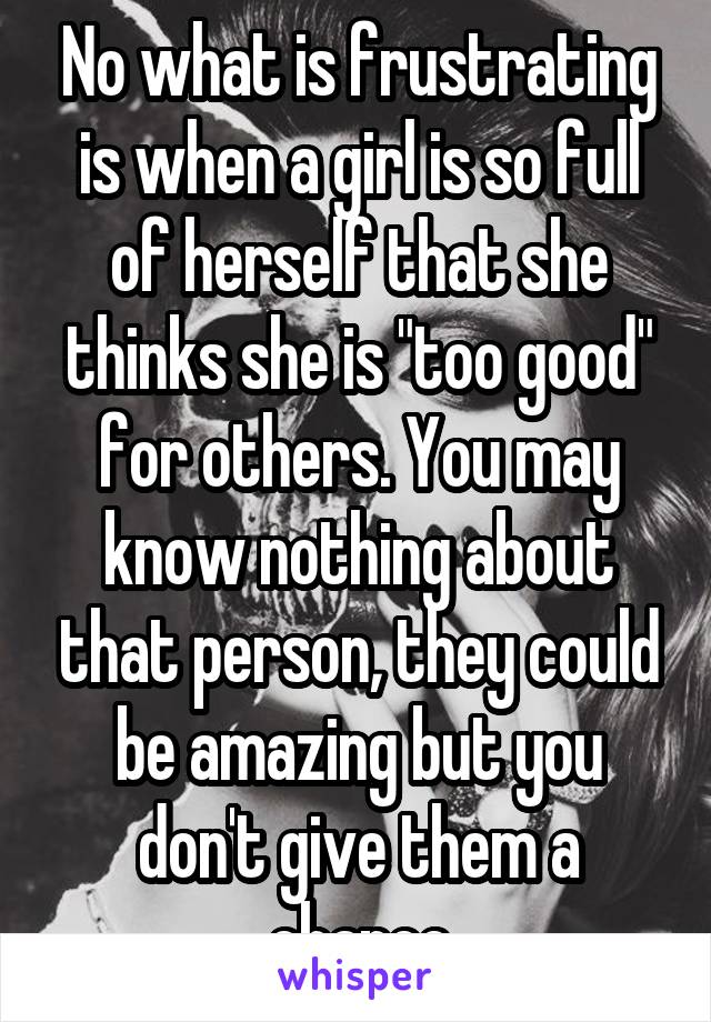 No what is frustrating is when a girl is so full of herself that she thinks she is "too good" for others. You may know nothing about that person, they could be amazing but you don't give them a chance