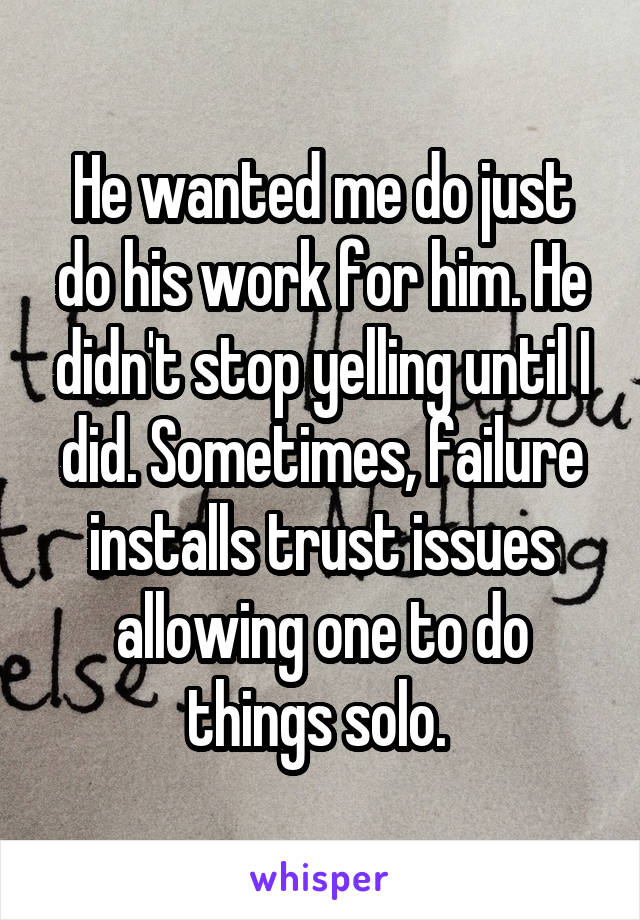 He wanted me do just do his work for him. He didn't stop yelling until I did. Sometimes, failure installs trust issues allowing one to do things solo. 