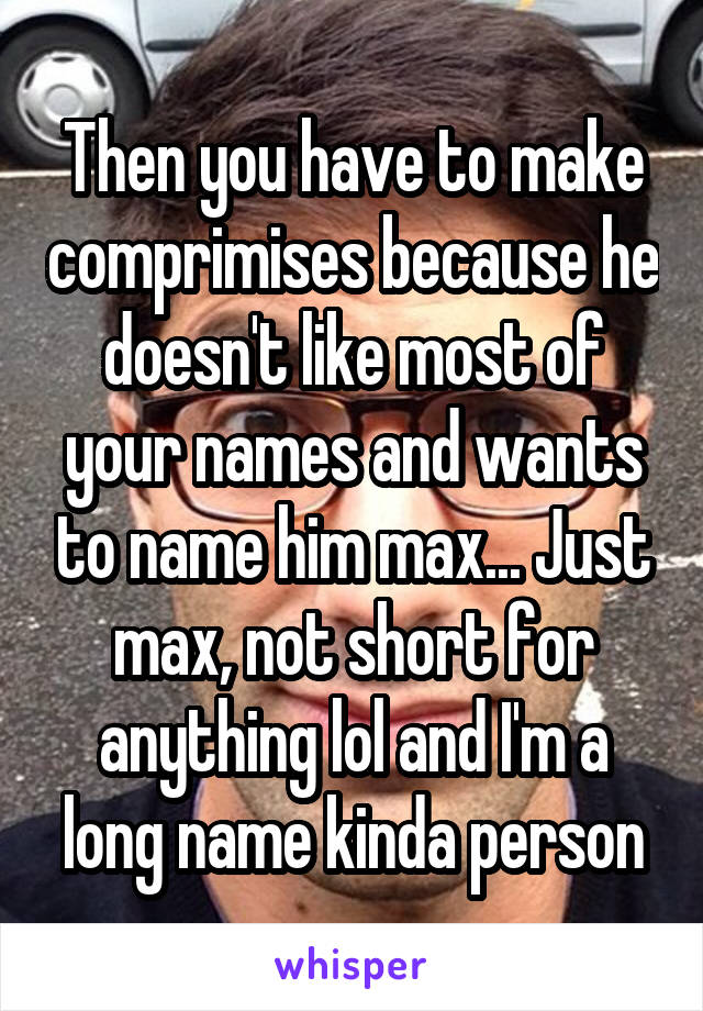 Then you have to make comprimises because he doesn't like most of your names and wants to name him max... Just max, not short for anything lol and I'm a long name kinda person