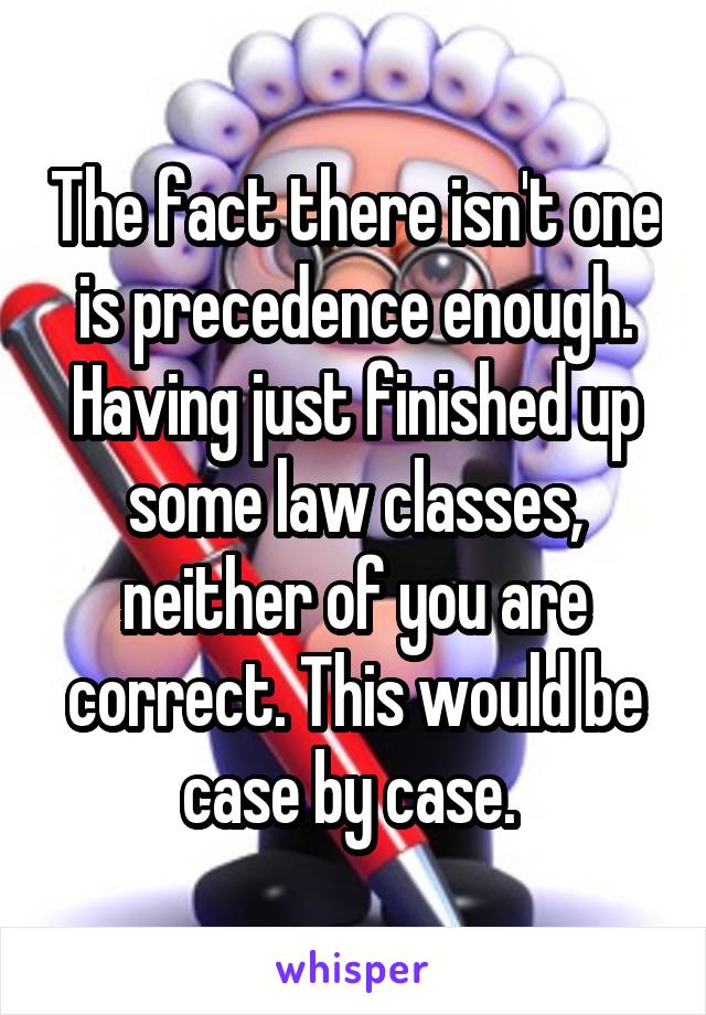 The fact there isn't one is precedence enough. Having just finished up some law classes, neither of you are correct. This would be case by case. 