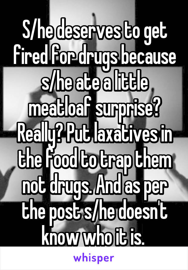 S/he deserves to get fired for drugs because s/he ate a little meatloaf surprise? Really? Put laxatives in the food to trap them not drugs. And as per the post s/he doesn't know who it is. 