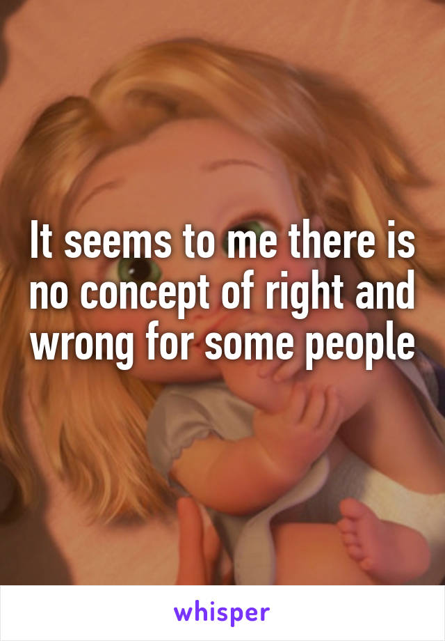 It seems to me there is no concept of right and wrong for some people 