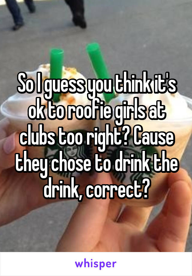 So I guess you think it's ok to roofie girls at clubs too right? Cause they chose to drink the drink, correct?