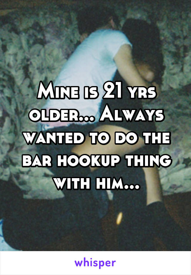 Mine is 21 yrs older... Always wanted to do the bar hookup thing with him...