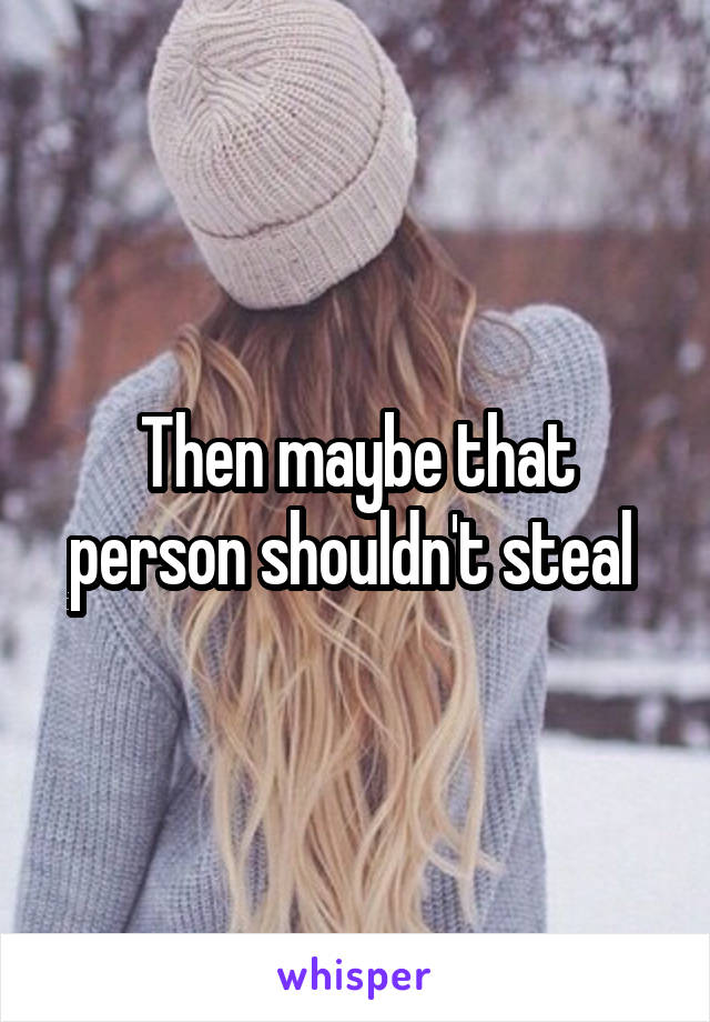 Then maybe that person shouldn't steal 