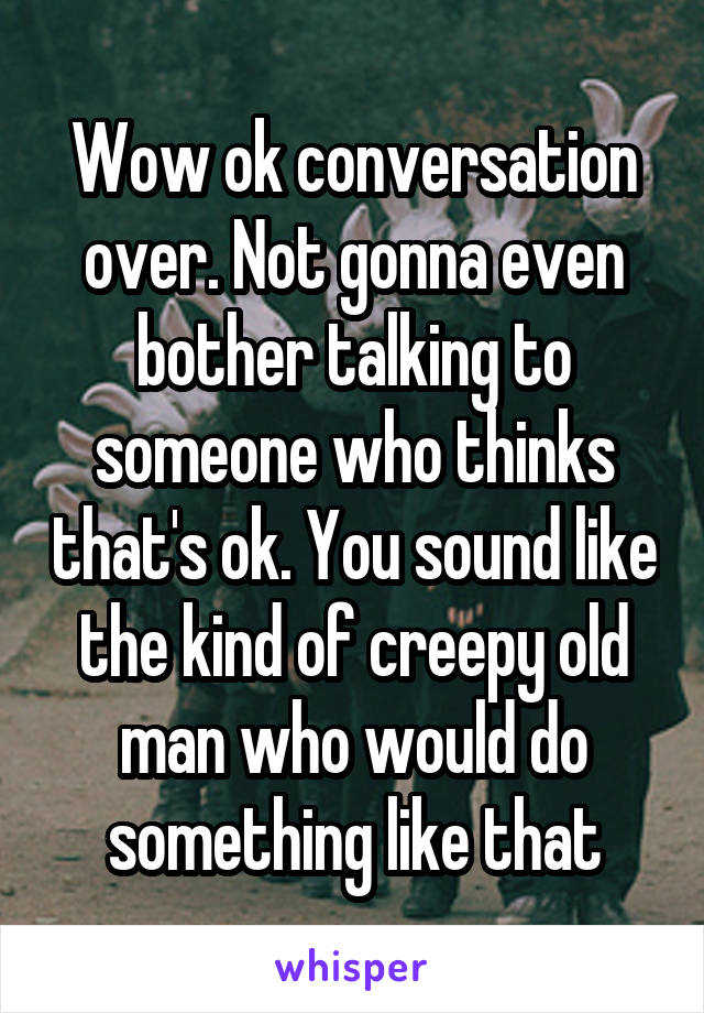 Wow ok conversation over. Not gonna even bother talking to someone who thinks that's ok. You sound like the kind of creepy old man who would do something like that