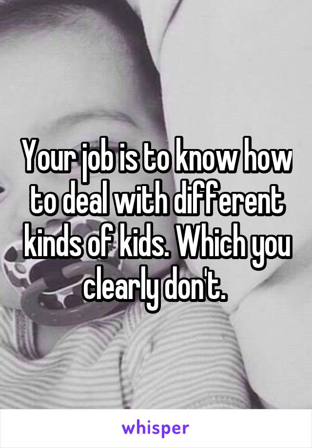 Your job is to know how to deal with different kinds of kids. Which you clearly don't. 