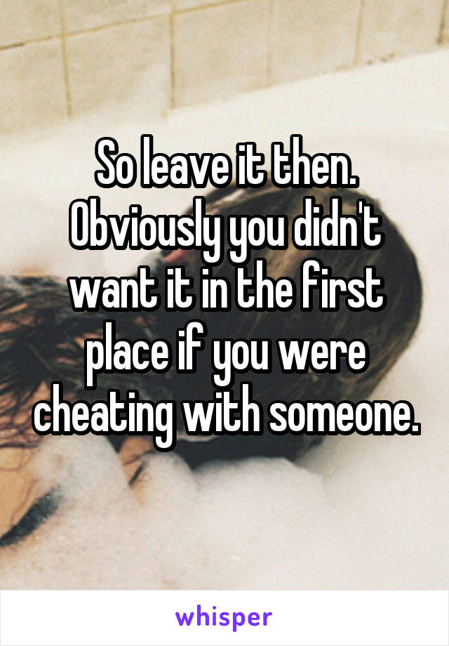 So leave it then. Obviously you didn't want it in the first place if you were cheating with someone. 