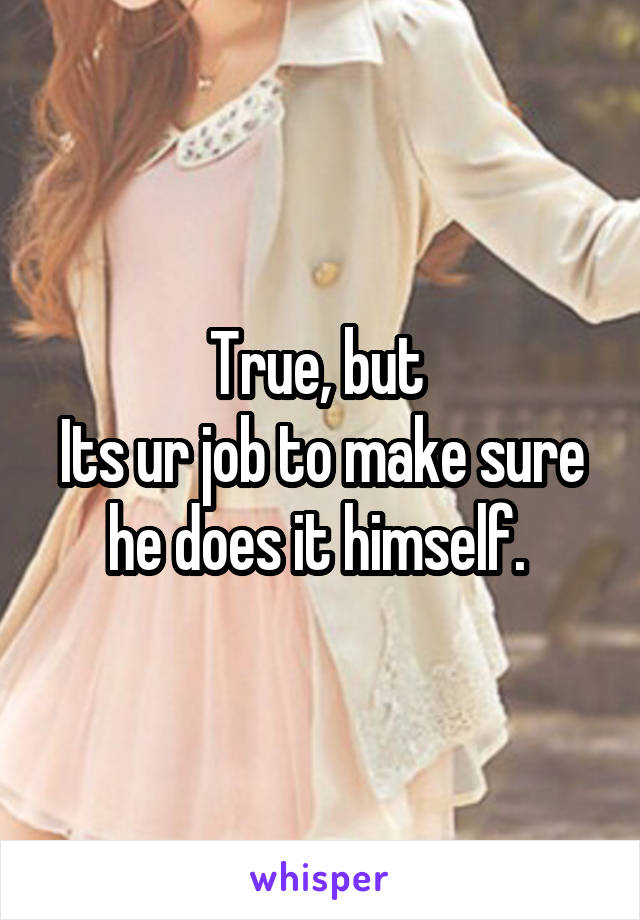 True, but 
Its ur job to make sure he does it himself. 