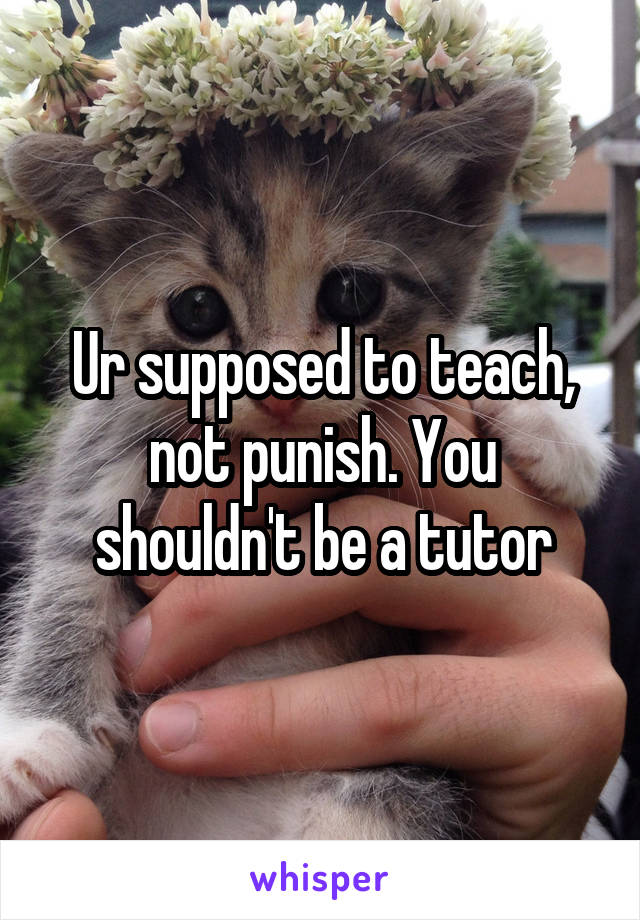 Ur supposed to teach, not punish. You shouldn't be a tutor