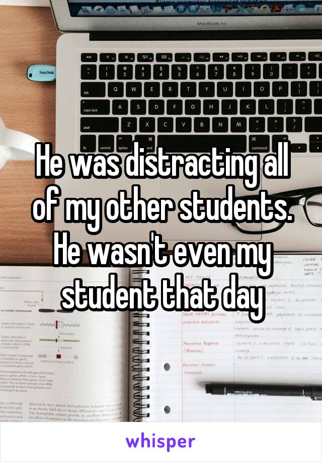 He was distracting all of my other students. He wasn't even my student that day