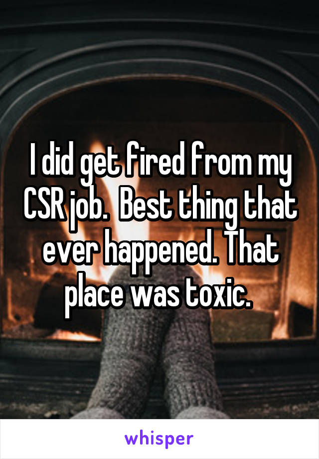 I did get fired from my CSR job.  Best thing that ever happened. That place was toxic. 