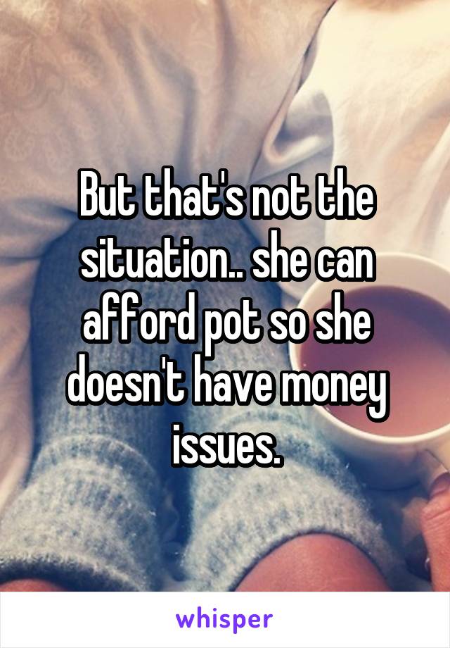 But that's not the situation.. she can afford pot so she doesn't have money issues.