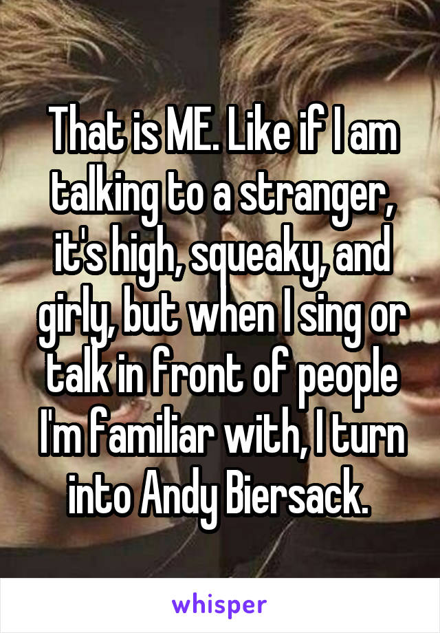 That is ME. Like if I am talking to a stranger, it's high, squeaky, and girly, but when I sing or talk in front of people I'm familiar with, I turn into Andy Biersack. 