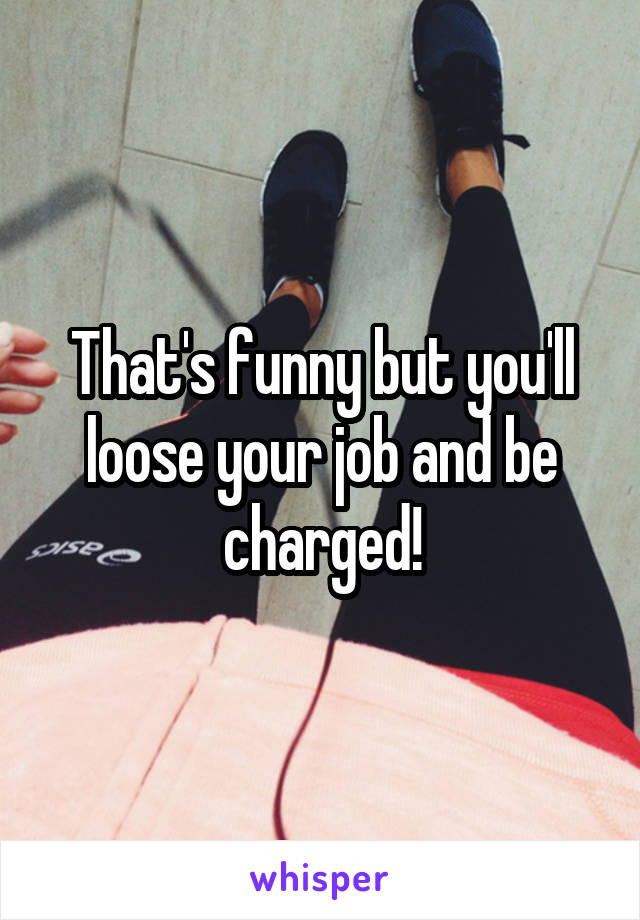 That's funny but you'll loose your job and be charged!