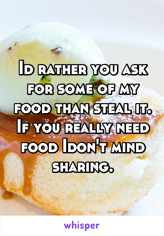 Id rather you ask for some of my food than steal it. If you really need food Idon't mind sharing.