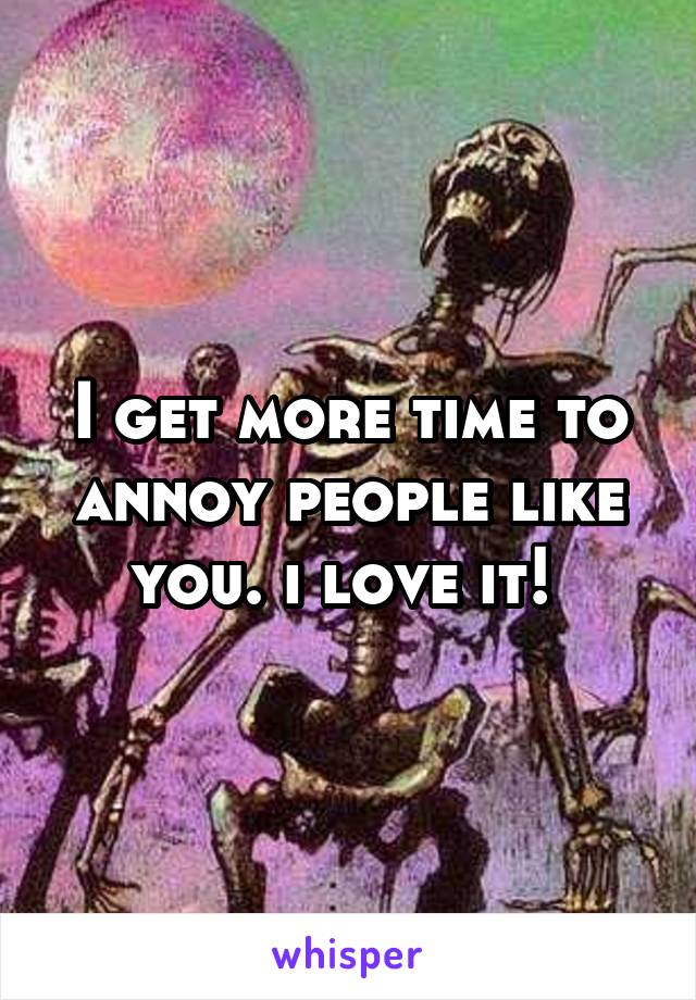 I get more time to annoy people like you. i love it! 